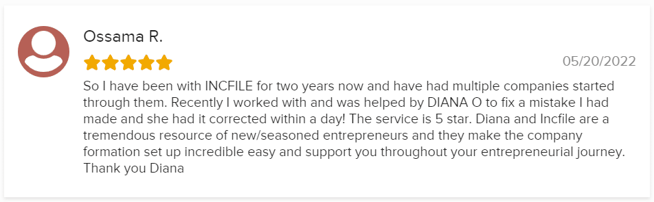 So I have been with INCFILE for two years now and have had multiple companies started through them. Recently I worked with and was helped by DIANA O to fix a mistake I had made and she had it corrected within a day! The service is 5 star. Diana and Incfile are a tremendous resource of new/seasoned entrepreneurs and they make the company formation set up incredible easy and support you throughout your entrepreneurial journey. Thank you Diana
05/20/2022