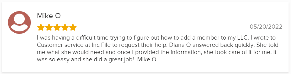 I was having a difficult time trying to figure out how to add a member to my LLC. I wrote to Customer service at Inc File to request their help. Diana O answered back quickly. She told me what she would need and once I provided the information, she took care of it for me. It was so easy and she did a great job! -Mike O
05/20/2022
